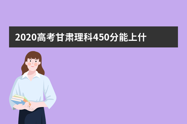 2020高考甘肃理科450分能上什么大学 考450分在甘肃可选择哪些大学